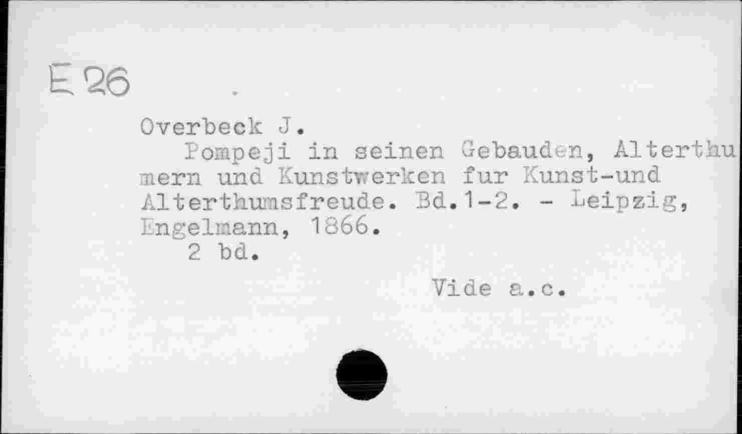 ﻿Ь26
Overbeck J.
Pompeji in seinen Gebäuden, Altertbu mern und Kunstwerken fur Kunst-und Alterthumsfreude. Bd.1-2. - Leipzig, Engelmann, 1866.
2 bd.
Vide a.c.